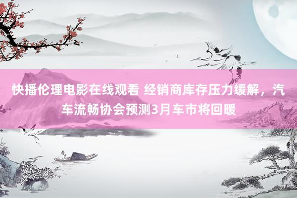 快播伦理电影在线观看 经销商库存压力缓解，汽车流畅协会预测3月车市将回暖