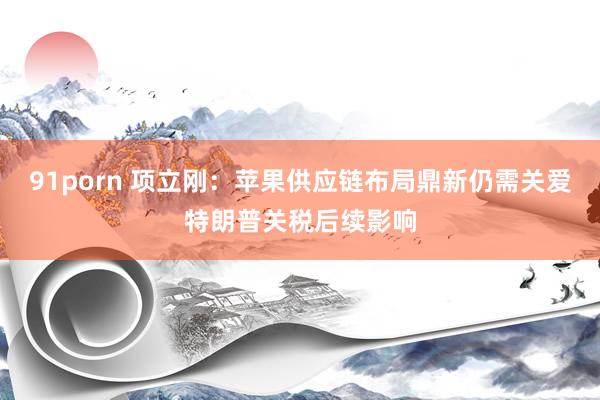 91porn 项立刚：苹果供应链布局鼎新仍需关爱特朗普关税后续影响