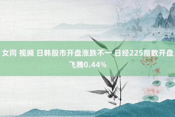 女同 视频 日韩股市开盘涨跌不一 日经225指数开盘飞腾0.44%