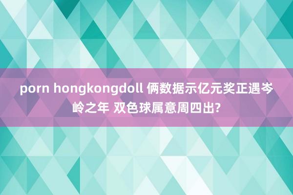 porn hongkongdoll 俩数据示亿元奖正遇岑岭之年 双色球属意周四出?